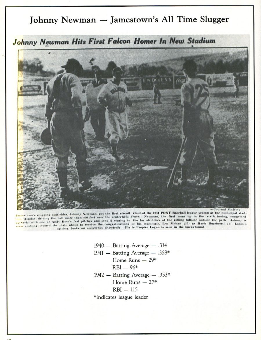 Jamestown Evening Journal August 15, 1941 Newman for Honorary Mayor, Police and Fire Chief Let’s Make Him Honorary Citizen and Permanent Resident ! If, when he is honored at the Pythian’s testimonial ceremony in Civic stadium Friday night the mayor of our city and the police and fire chiefs refuse to make Jamestown’s celebrated home run king the honorary mayor, honorary police and fire chiefs . . . then let’s rise, the rest of us, and chase all the rascals out of City Hall and proclaim the PL Sovereign of Smack the major domo of Jamestown’s municipal government, tossing in the office of dog-catcher. The roly-poly Chicagoan, whose prowess on the diamond and amiability at all hours have combined to make him this municipality’s Celebrity No. 1 wants above all else, even more than his prestige as the home run monarch of two leagues . . . the Kitty league and the PONY league, to become a citizen and permanent resident of Jamestown ! And who’s standing in his way that we can’t brush off? Surely there’s nothing to prevent Hizzoner Leon F. Roberts from handing Mr. Newman on Friday evening a scroll designating him as the city’s honorary chief executive, and Messrs. G. Harry Nelson Rudolph H. Swanson as police and fire chieftains respectively, might act similarly with regard to their particular departments. Be it known that last night in Olean the good-natured Mastodon of the Mace smote his 27th round-tripper of the 1941 campaign, to eclipse all other claims to the purple mantle as the PL’s Sultan of Swat. The claim of the Greasers’ official scorer that, in 1940, Larry Mancini of Olean smote 26 circuit clouts may or may not be acknowledged as based on authenticity, altho this correspondent prefers the figures of Mr. Mike Abdo, Jr., to those of the PL’s so-called and strictly commercial official scorer, and the guide books to which he purveys his statistics . . . for a price, perhaps. As the night for his testimonial draws nigh, the stature of Jamestown’s Mighty Macer grows apace. In his off-the-diamond moments, Roly Poly often strolls the streets of the city with his comely missus and makes certain ports of call such as the Humidor, Gunnill & Carlson’s and especially Central fire station. Those big, shiny red wagons and the fire station environment generally give Johnny a big kick. He sits on the driver’s perch, tests the gadgets and has more fun than a kid in the sand at the beach. Surely, Chief Swanson can’t refuse to bestow an honorary title on such an enthusiast for his department. A year ago when the PL season ended, Mr. and Mrs. Newman lingered in town about ten days while Johnny tried to land a job. He didn’t succeed and the Newmans were compelled to return to Chicago. PL athletes, because of the well known salary limit, aren’t overly-endowed for their services, and the Newman’s purse was on the light side when they left town. But the Sovereign of Smack is wholly sincere in his ambition to become a citizen and permanent resident. He likes the town, its climate and most of all its people. In turn the big fellow has given Jamestown plenty of reason to accord him an A1 rating. Somewhere within the municipality’s mercantile and industrial spheres there should be worth while employment for such a distinguished fellow. He might prove a bonanza foe some retailer, what with the number who would become his special patrons. The Knights of Pythias on Friday night are bestowing their own gifts on Mr. and Mrs. Newman and Manager Mulleavy. In addition a cash testimonial fund is being subscribed for Johnny, fans leaving their contributions at either the Humidor or Gunnill & Carlson’s. In this way, too, Mr. and Mrs. Jamestown could speak eloquently of their regard for this slugger supreme whose mighty bat has played a super-role in hoisting our favorite Falcons to the peak of the PL standings.